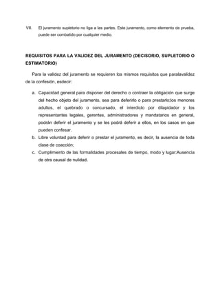 VII.   El juramento supletorio no liga a las partes. Este juramento, como elemento de prueba,
       puede ser combatido por cualquier medio.




REQUISITOS PARA LA VALIDEZ DEL JURAMENTO (DECISORIO, SUPLETORIO O
ESTIMATORIO)

   Para la validez del juramento se requieren los mismos requisitos que paralavalidez
de la confesión, esdecir:

   a. Capacidad general para disponer del derecho o contraer la obligación que surge
       del hecho objeto del juramento, sea para deferirlo o para prestarlo;los menores
       adultos, el quebrado o concursado, el interdicto por dilapidador y los
       representantes legales, gerentes, administradores y mandatarios en general,
       podrán deferir el juramento y se les podrá deferir a ellos, en los casos en que
       pueden confesar.
   b. Libre voluntad para deferir o prestar el juramento, es decir, la ausencia de toda
       clase de coacción;
   c. Cumplimiento de las formalidades procesales de tiempo, modo y lugar;Ausencia
       de otra causal de nulidad.
 
