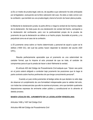 a) Es un medio de prueba legal, esto es, de aquellos cuya valoración ha sido anticipada
por el legislador, excluyendo así la libre valoración del Juez. Es éste un dato común con
la confesión, que también es una prueba legal y tiene la función de hacer plena prueba.



b) Mediante la declaración jurada, la parte afirma o niega la verdad de los hechos objeto
de la declaración. Se trata pues de una declaración de verdad del hecho, semejante a
la declaración del confesante, pero con la particularidad propia de la prueba de
juramento de que la declaración se refiere a un hecho propio, favorable al jurante, y no
perjudicial como es el caso de la confesión.


c) El juramento versa sobre un hecho determinado y personal de aquel a quien se le
defiere (1409 CC), del cual las partes hacen depender la decisión del asunto (420
CPC).


        Resulta perfectamente apreciable que el juramento es una solemnidad de
carácter formal, que le impone al acto procesal de que se trate, el carácter de
compromiso para el que lo presta de hacer o decir fielmente la verdad.

        El artículo 403 del Código de Procedimiento Civil estipula que: "Quien sea parte
en el juicio estará obligado a contestar bajo juramento las posiciones que le haga la
parte contraria sobre hechos pertinentes de que tenga conocimiento personal".

           Cuando un juez omite juramentar al testigo antes de que declare no sólo deja
de observar el cumplimiento de una formalidad indispensable para la validez del acto,
con todas las consecuencias que ello le acarrea al proceso, sino que también quebranta
disposiciones expresas de eminente orden público y constitucional en lo atinente al
debido proceso.

BASES LEGALES DEL JURAMENTO EN LA LEGISLACIÓN VENEZOLANA

Artículos 1406 y 1407 del Código Civil

Artículos 486 del Código de Procedimiento Civil
 