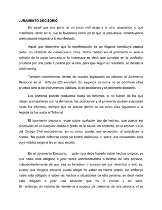 JURAMENTO DECISORIO

       Es aquel que una parte de un juicio civil exige a la otra, aceptando lo que
manifieste, tanto en lo que le favorezca como en lo que le perjudique, constituyendo
plena prueba respecto a lo manifestado.

       Aquel que determina que la manifestación de un litigante constituya prueba
plena, no obstante de cualesquiera otras. Dicha calidad en el juramento lo será a
petición de la parte contraria si le interesare es decir que consiste en la confesión
prestada por una parte a pedido por la otra, para que según su resultado, se decida la
controversia.

       También encontramos dentro de nuestra legislación en relación al Juramento
Decisorio en el    Artículo 520 eiusdem: En segunda instancia no se admitirán otras
pruebas sino la de instrumentos públicos, la de posiciones y el juramento decisorio.

       Los primeros podrán producirse hasta los informes, si no fueren de los que
deban acompañarse con la demanda; las posiciones y el juramento podrán evacuarse
hasta los informes, siempre que se solicite dentro de los cinco días siguientes a la
llegada de los autos al Tribunal.

       El juramento decisorio recae sobre cualquier tipo de hechos, que puede ser
promovido en el cualquier estado o grado de la causa; no obstante, en el artículo 1.408
del Código Civil encontramos, en su único aparte, una excepción, al establecer la
norma: “No puede deferirse sobre un hecho delictuoso ni sobre una convención para
cuya validez exige la ley un acto escrito.


       En el Juramento Decisorio,      quién jura debe hacerlo sobre hechos propios, ya
que nadie está obligado a jurar sobre acontecimientos o hechos de otra persona,
independientemente de que sea su heredero o sucesor en sus derechos y esto es,
puesto que ninguna persona puede alegar no saber un hecho propio, sin embargo
nadie está obligado a saber los hechos o situaciones de otra persona, es decir nadie
está   obligado    a   jurar   una   situación   que   no   le   consta   y   no   sabe.
Sin embargo, en materia de herederos o sucesor de derechos de otra persona, sí se
 