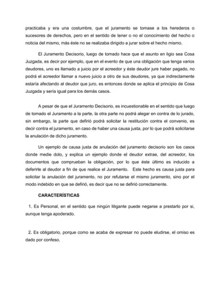 practicaba y era una costumbre, que el juramento se tomase a los herederos o
sucesores de derechos, pero en el sentido de tener o no el conocimiento del hecho o
noticia del mismo, más éste no se realizaba dirigido a jurar sobre el hecho mismo.

      El Juramento Decisorio, luego de tomado hace que el asunto en ligio sea Cosa
Juzgada, es decir por ejemplo, que en el evento de que una obligación que tenga varios
deudores, uno es llamado a juicio por el acreedor y éste deudor jure haber pagado, no
podrá el acreedor llamar a nuevo juicio a otro de sus deudores, ya que indirectamente
estaría afectando al deudor que juro, es entonces donde se aplica el principio de Cosa
Juzgada y sería igual para los demás casos.


      A pesar de que el Juramento Decisorio, es incuestionable en el sentido que luego
de tomado el Juramento a la parte, la otra parte no podrá alegar en contra de lo jurado,
sin embargo, la parte que defirió podrá solicitar la restitución contra el convenio, es
decir contra el juramento, en caso de haber una causa justa, por lo que podrá solicitarse
la anulación de dicho juramento.

      Un ejemplo de causa justa de anulación del juramento decisorio son los casos
donde medie dolo, y explica un ejemplo donde el deudor extrae, del acreedor, los
documentos que comprueban la obligación, por lo que éste último es inducido a
deferirle al deudor a fin de que realice el Juramento.   Este hecho es causa justa para
solicitar la anulación del juramento, no por refutarse el mismo juramento, sino por el
modo indebido en que se defirió, es decir que no se defirió correctamente.

      CARACTERÍSTICAS

 1. Es Personal, en el sentido que ningún litigante puede negarse a prestarlo por si,
aunque tenga apoderado.



 2. Es obligatorio, porque como se acaba de expresar no puede eludirse, el omiso es
dado por confeso.
 