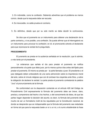 3. En indivisible, como la confesión. Debiendo advertirse que el problema es menos
común, desde que la respuesta debe ser escueta.

 4. Es irrevocable, no cable prueba en contrario.



5. Es definitivo, desde que por su solo merito se debe decidir la controversia.


      Se dice que el juramento es un instrumento para obtener una declaración de la
parte contraria y, si es posible, una confesión. Se puede afirmar que el interrogatorio es
un instrumento para provocar la confesión; en él, el promovente exhorta al declarante
para que reconozca la verdad de lo preguntado.

PROCEDIMIENTO

      El juramento se presta en la audiencia señalada en la resolución, que lo admite,
o más tarde por el presidente.

       La ordenanza que señala el día para prestar el juramento se notifica
personalmente a la parte que debe jurar, por lo menos quince días antes del fijado para
prestar el juramento. El mismo se presta por la parte llamada a jurar. El presidente o el
juez delegado deben antecederlo de una seria admonición sobre la importancia moral
del acto, sobre el vínculo religioso que con él contraen los creyentes ante Dios, y sobre
la obligación de declarar la verdad. La parte presta el juramento contestando la palabra
“Juro” al pronunciamiento de la fórmula

      De conformidad con la disposición contenida en el artículo 420 del Código de
Procedimiento Civil expresamente la fórmula del juramento debe ser breve, clara,
precisa y comprensiva del hecho o los hechos, o del conocimiento de éstos, de que las
partes hagan depender la decisión del asunto; es decir, la fórmula del juramento dista
mucho de ser un formalismo inútil de los repudiados por la Constitución nacional, de
donde se desprende que es indispensable que la fórmula del juramento sea redactada
en forma tal que para la respuesta baste un sí o un no, a lo sumo añadiéndole la frase
 