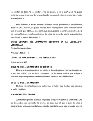 "es cierto"; es decir, "sí es cierto" o "no es cierto", o "sí lo juro"; pero no puede
pretenderse que el oferente del juramento deba construir otro tipo de oraciones o relatar
acontecimientos.


       Pero, además, el mismo artículo 420 citado señala que la fórmula del juramento
debe ser UNA; es decir, no puede tratarse de un interrogatorio. Debe redactarse UNA
sola pregunta que, además, debe ser breve, clara, precisa y comprensiva del hecho o
los hechos litigiosos, o del conocimiento de éstos, de forma tal que la respuesta sirva
para decidir el asunto. (Ver anexo 1)

BASES      LEGALES        DEL   JURAMENTO       DECISORIO      EN    LA    LEGISLACIÓN
VENEZOLANA
Código Civil Venezolano

Artículos 1.408 al 1418

CÓDIGO DE PROCEDIMIENTO CIVIL VENEZOLANO

Artículos 420 al 427

O B J E T O D E L J U R AM E N T O D E C I S O R I O
       El juramento decisorio tiene por objeto la demostración de hechos debatidos en
el proceso judicial, que serán el presupuesto de la norma jurídica que aplique el
operador de justicia para resolver la controversia sometida a su conocimiento.


E F E C T O D E L J U R AM E N T O
       El efecto normal del juramento es terminar el litigio y esta facultad está abierta a
la parte, no al juez.

JURAMENTO SUPLETORIO.

       Juramento supletorio es el que el juez de oficio puede deferir el juramento a una
de las partes para completar la prueba, es decir que el que el juez de oficio o
pedimento de una parte manda hacer a la otra cuando la causa está probada, pero no
 