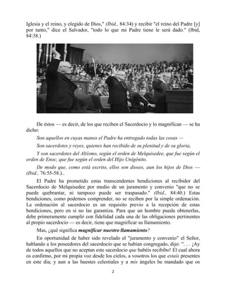 Iglesia y el reino, y elegido de Dios," (Ibid., 84:34) y recibir "el reino del Padre [y]
por tanto," dice el Salvador, "todo lo que mi Padre tiene le será dado." (Ibid,
84:38.)




     De éstos — es decir, de los que reciben el Sacerdocio y lo magnifican — se ha
dicho:
     Son aquellos en cuyas manos el Padre ha entregado todas las cosas —
     Son sacerdotes y reyes, quienes han recibido de su plenitud y de su gloria,
    Y son sacerdotes del Altísmo, según el orden de Melquisedee, que fue según el
orden de Enoc, que fue según el orden del Hijo Unigénito.
     De modo que, como está escrito, ellos son dioses, aun los hijos de Dios —
(Ibid., 76:55-58.)..
     El Padre ha prometido estas transcendentes bendiciones al recibidor del
Sacerdocio de Melquisedee por medio de un juramento y convenio "que no se
puede quebrantar, ni tampoco puede ser traspasado." (Ibid., 84:40.) Estas
bendiciones, como podemos comprender, no se reciben por la simple ordenación.
La ordenación al sacerdocio es un requisito previo a la recepción de estas
bendiciones, pero en sí no las garantiza. Para que un hombre pueda obtenerlas,
debe primeramente cumplir con fidelidad cada una de las obligaciones pertinentes
al propio sacerdocio — es decir, tiene que magnificar su llamamiento.
     Mas, ¿qué significa magnificar nuestro llamamiento?
     En oportunidad de haber sido revelado el "juramento y convenio" el Señor,
hablando a los poseedores del sacerdocio que se habían congregado, dijo: ". . . ¡Ay
de todos aquellos que no aceptan este sacerdocio que habéis recibibo! El cual ahora
os confirmo, por mi propia voz desde los cíelos, a vosotros los que estaís presentes
en este día; y aun a las huestes celestiales y a mis ángeles he mandado que os
                                           2


                         bibliotecasud.blogspot.com
 