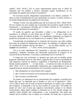 cuiden," (Ibid,, 84:42.) ¿No es acaso impresionante pensar que el Señor ha
dispuesto que Sus ángeles y huestes celestiales tengan incumbencia en las
actividades do aquellos que reciben el sacerdocio?
     En la misma ocasión, dirigiéndose especialmente a los élderes, continuó: "Y
ahora os doy el mandamiento de estar apercibidos en cuanto a vosotros mismos, y
de atender diligentemente las palabras de vida eterna.
     "Porque viviréis con cada palabra que sale de la poca de Dios." (Ibid, 84:43-
44.) Es cuando con esto cumplo que el poseedor del sacerdocio puede recibir las
bendiciones y recompensas ofrecidas por el Padre Celestial en "el juramento y
convenio que pertenecen al sacerdocio."
     El estado de aquellos que descuidan o (altan a sus obligaciones en el
sacerdocio, es definido en esta forma por el Señor: ". . . El que violare este
convenio, después de haberlo recibido, y lo abandonare tolalmente, no logrará el
perdón de sus pecados ni en cvste mundo ni en el venidero" (Ibid., 84:41.)
     Considerando tal penalidad por la violación del convenio, uno debe meditar
bien antes de aceptar las obligaciones del mismo; sin embargo, no debemos dejar
de considerarlas palabras previas del Señor: ". . . ¡Ay de todos aquellos que no
aceptan este sacerdocio. . . . !" (Ibid., 84:42; cursiva agregada.)
     Tal es la seria importancia del "juramento y convenio que pertenecen al
sacerdocio." Podemos encontrar una interesante explicación al respecto en la
sección 84 de las Doctrinas v Convenios, comenzando con el versículo 33.
     A juzgar por este revelación, es aparente que para que un hombre pueda
progresar cabalmente hacia la vida eterna, propósito para el cual la mortalidad ha
sido dispuesta, consiste en obtener y magnificar el Sacerdocio de Melquisedec.
Siendo nuestro propósito ". . . la vida eterna, ... el máximo de todos los dones de
Dios" (Ibid. 14:7), es de incalculable importancia que comprendamos lo que la
magnificación de nuestros llamamientos en el sacerdocio requiere de nosotros:
     1. Que obtengamos un conocimiento del evangelio.
     2. Que vivamos en armonía con las normas del evangelio.
     3. Que sirvamos con dedicación.
     En cuanto a la importancia de un conocimiento del evangelio, el profeta José
Smith dijo que "es imposible que el hombre se salve en la ignorancia." (Ibid.,
131:6.) Que al decir esto él tenía en mente la ignorancia en cuanto a las verdades
del evangelio, se desprende a raíz de otra ocasión en la que dijo: "El hombre no
puede ser salvo sino al paso que adquiere conocimiento, porque si no obtiene
conocimiento, algún poder maligno lo dominará en el otro mundo; porque los
espíritus malos tendrán más conocimiento, y por consiguiente, más poder que
muchos de los hombres cine se hallan en el mundo. De modo que se precisa la
                                         3


                        bibliotecasud.blogspot.com
 