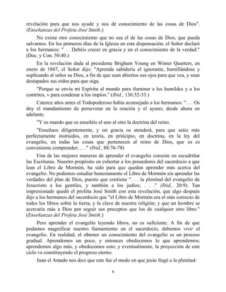 revelación para que nos ayude y nos dé conocimiento de las cosas de Dios".
(Enseñanzas del Profeta José Smith.)
     No existe otro conocimiento que no sea el de las cosas de Dios, que pueda
salvarnos. En los primeros días de la Iglesia en esta dispensación, el Señor declaró
a los hermanos: " . . Debéis crecer en gracia y en el conocimiento de la verdad."
(Doc. y Con. 50:40.)
     En la revelación dada al presidente Brigham Young en Winter Quarters, en
enero de 1847, el Señor dijo: "Aprenda sabiduría el ignorante, humillándose y
suplícando al señor su Dios, a fin de que sean abiertos sus ojos para que vea, y sean
destapados sus oídos para que oiga.
     "Porque se envía mi Espíritu al mundo para iluminar a los humildes y a los
contritos, v para condenar a los impíos." (Ibid., 136:32-33.)
     Catorce años antes el Todopoderoso había aconsejado a los hermanos: ". . . Os
doy el mandamiento de perseverar en la oración y el ayuno, desde ahora en
adelante.
     "Y os mando que os enseñéis el uno al otro la doctrina del reino.
     "Enseñaos diligentemente, y mi gracia os atenderá, para que seáis más
perfectamente instruidos, en teoría, en principio, en doctrina, en la ley del
evangelio, en todas las cosas que pertenecen al reino de Dios, que os es
conveniente comprender; . . ." (Ibid., 88:76-78)
     Una de las mejores maneras de aprender el evangelio consiste en escudriñar
las Escrituras. Nuestro propósito en exhortar a los poseedores del sacerdocio a que
lean el Libro de Mormón, ha sido para que quedan aprender más acerca del
evangelio. No podemos estudiar honestamente el Libro de Mormón sin aprender las
verdades del plan de Dios, puesto que contiene ". . . la plenitud del evangelio de
Jesucristo a los gentiles, y también a los judíos; . . ." (Ibid., 20:9). Tan
impresionado quedó el profeta José Smith con esta revelación, que algo después
dijo a los hermanos del sacerdocio que "el Libro de Mormón era el más correcto de
todos los libros sobre la tierra, y la clave de nuestra religión; y que un hombre se
acercaría más a Dios por seguir sus preceptos que los de cualquier otro libro."
(Enseñanzas del Profeta José Smith.)
     Pero aprender el evangelio leyendo libros, no es suficiente. A fin de que
podamos magnificar nuestro llamamiento en el sacerdocio, debemos vivir el
evangelio. En realidad, el obtener un conocimiento del evangelio es un proceso
gradual. Aprendemos un poco, y entonces obedecemos lo que aprendemos;
aprendemos algo más, y obedecemos esto; y eventualmente, la proyección de este
ciclo va constituyendo el progreso eterno.
     Juan el Amado nos dice que este fue el modo en que jesús llegó a la plenitud:

                                          4


                         bibliotecasud.blogspot.com
 
