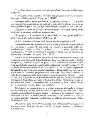 Y yo, Juan, vi que no recibió de la plenitud al principio, mas recibía gracia
por gracia;
     Y no recibió de la plenitud al principio, mas progresó de gracia en gracia,
hasta que recibió la plenitud. (Doc. y Con. 93:12-13.)
     Jesús prescribió el mismo proceso con las siguientes palabras: ". . . Si guardáis
mis mandamientos, recibiréis de su plenitud, y seréis glorificados en mí, como yo
lo soy en el Padre; por lo tanto, os digo, recibiréis gracia por gracia" (Ibid., 93:20.)
      Algo mas adelante, en la misma" Escritura leemos: "Y ningún hombre recibe
la plenitud, a no ser que guarde sus mandamientos.
     "El que guarda sus mandamientos recibe verdad y luz, hasta que es glorificado
en la verdad y sabe todas las cosas." (Ibid., 93:27-28.)
     Al leer estas cosas, ¡cómo no ha de llenarse nuestro corazón de gozo!
    Jesús declaró que los mandamientos que debemos guardar están contenidos en
las Escrituras; y agregó: "Si me amas, me señarás, y guardarás todos mis
mandamientos." (Ibid., 42:29.) Y también, ". . . A quien guardare mis
mandamientos, revelaré los misterios de mi reino, y serán en él un manantial de
aguas vivas, brotando a vida eterna." (Ibid., 63:23.)
      Muchos de los mandamientos relacionados con nuestra conducta personal, se
encuentran en la Sección 42 de las Doctrinas y Convenios, la cual, según el Profeta
lo especificó, "contiene la ley de la Iglesia." Todo poseedor del sacerdocio debe
estar familiarizado con esta revelación, como así también con las Secciones 59 y 88
— de esta última, particularmente los versículos 117 a 126. En verdad, un poseedor
del sacerdocio que seriamente intente magnificar su llamamiento para merecer las
bendiciones del "convenio que pertenece al sacerdocio", debe estar al corriente de
todas las instrucciones dadas para guiarnos en nuestra conducta personal — tanto
las que están registradas en las Escrituras como las que son dadas eventualmente
por medio de los profetas vivientes. Difícilmente podemos "estar firmes contra las
asechanzas del diablo," vistiéndonos con "la armadura de Dios" (Véase Efesios
6:11), a menos que sepamos qué es esta armadura.
     No obstante, los mandamientos no se aplican solamente a la conducta personal
del individuo. Los mismos colocan sobre todo poseedor del sacerdocio la esti-
mulante responsabilidad de rendir servicio — el servicio de predicar el evangelio
restaurado, con todas las bendiciones del sacerdocio — a los pueblos de la tierra; el
servicio de consolar, fortalecer y perfeccionar las vidas de sus semejantes y todos
los Santos de Dios.
    De cierto os digo, los hombres deberían estar anhelosamente consagrados a
una causa justa, haciendo muchas cosas de su propia voluntad, y efectuando
mucha justicia;

                                           5


                         bibliotecasud.blogspot.com
 