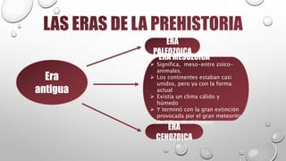 Era
antigua
ERA
PALEOZOICA
ERA MESOZOICA
 Significa, meso-entre zoico-
animales.
 Los continentes estaban casi
unidos, pero ya con la forma
actual
 Existía un clima cálido y
húmedo
 Y terminó con la gran extinción
provocada por el gran meteorito
de 10km de diámetro
ERA
CENOZOICA
 