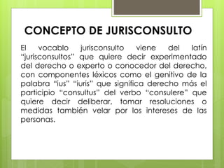 CONCEPTO DE JURISCONSULTO
El vocablo jurisconsulto viene del latín
“jurisconsultos” que quiere decir experimentado
del derecho o experto o conocedor del derecho,
con componentes léxicos como el genitivo de la
palabra “ius” “iuris” que significa derecho más el
participio “consultus” del verbo “consulere” que
quiere decir deliberar, tomar resoluciones o
medidas también velar por los intereses de las
personas.
 