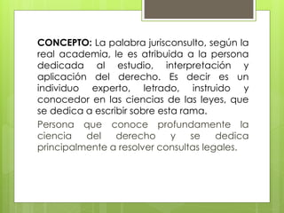 CONCEPTO: La palabra jurisconsulto, según la
real academia, le es atribuida a la persona
dedicada al estudio, interpretación y
aplicación del derecho. Es decir es un
individuo experto, letrado, instruido y
conocedor en las ciencias de las leyes, que
se dedica a escribir sobre esta rama.
Persona que conoce profundamente la
ciencia del derecho y se dedica
principalmente a resolver consultas legales.
 