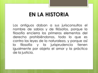 EN LA HISTORIA
Los antiguos daban a sus jurisconsultos el
nombre de sabios y de filósofos, porque la
filosofía encierra los primeros elementos del
derecho prohibiéndonos, todo lo que es
contra las leyes de la naturaleza, y porque así
la filosofía y la jurisprudencia tienen
igualmente por objeto el amor y la práctica
de la justicia.
 