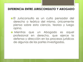 DIFERENCIA ENTRE JURISCONSULTO Y ABOGADO
 El Jurisconsulto es un culto pensador del
derecho o teórico del mismo, únicamente
piensa sobre esta ciencia, teoriza y luego
opina.
 Mientras que un Abogado es aquel
profesional en derecho, que ejerce la
defensa y dirección en los procesos jurídicos
de algunas de las partes investigadas.
 