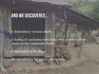 A dependency on loan sharks.
A feeling of exclusion from those who couldn’t afford
shares in the community bank.
A dire need for fertilizer.
An opportunity for micro-enterprises.
 