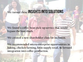 We turned these .
We found a coffee bean pick-up service that would
bypass the loan shark.
We created a new shareholder class for inclusion.
We recommended micro-enterprise opportunities in
baking, chicken farming, farm supply retail, & forward
integration into coffee production.
 