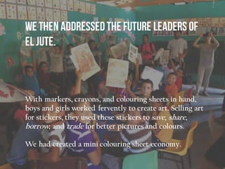 With markers, crayons, and colouring sheets in hand,
boys and girls worked fervently to create art. Selling art
for stickers, they used these stickers to save, share,
borrow, and trade for better pictures and colours.
We had created a mini colouring sheet economy.
 