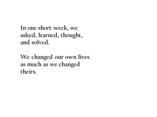 In one short week, we
asked, learned, thought,
and solved.
We changed our own lives
as much as we changed
theirs.
 