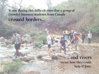 It was during this difficult time that a group of
(rowdy) business students from Canada
crossed borders…
… and rivers
to see how they could
help El Jute.
 