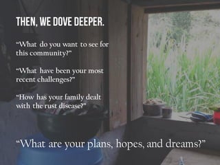 “What do you want to see for
this community?”
“What have been your most
recent challenges?”
“How has your family dealt
with the rust disease?”
“What are your plans, hopes, and dreams?”
 