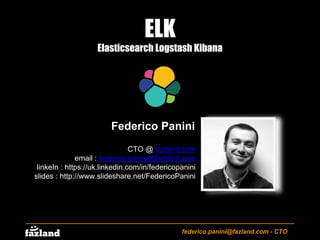 ELK
Elasticsearch Logstash Kibana
federico.panini@fazland.com - CTO
Federico Panini
CTO @ fazland.com
email : federico.panini@fazland.com
linkedIn : https://uk.linkedin.com/in/federicopanini
slides : http://www.slideshare.net/FedericoPanini
 