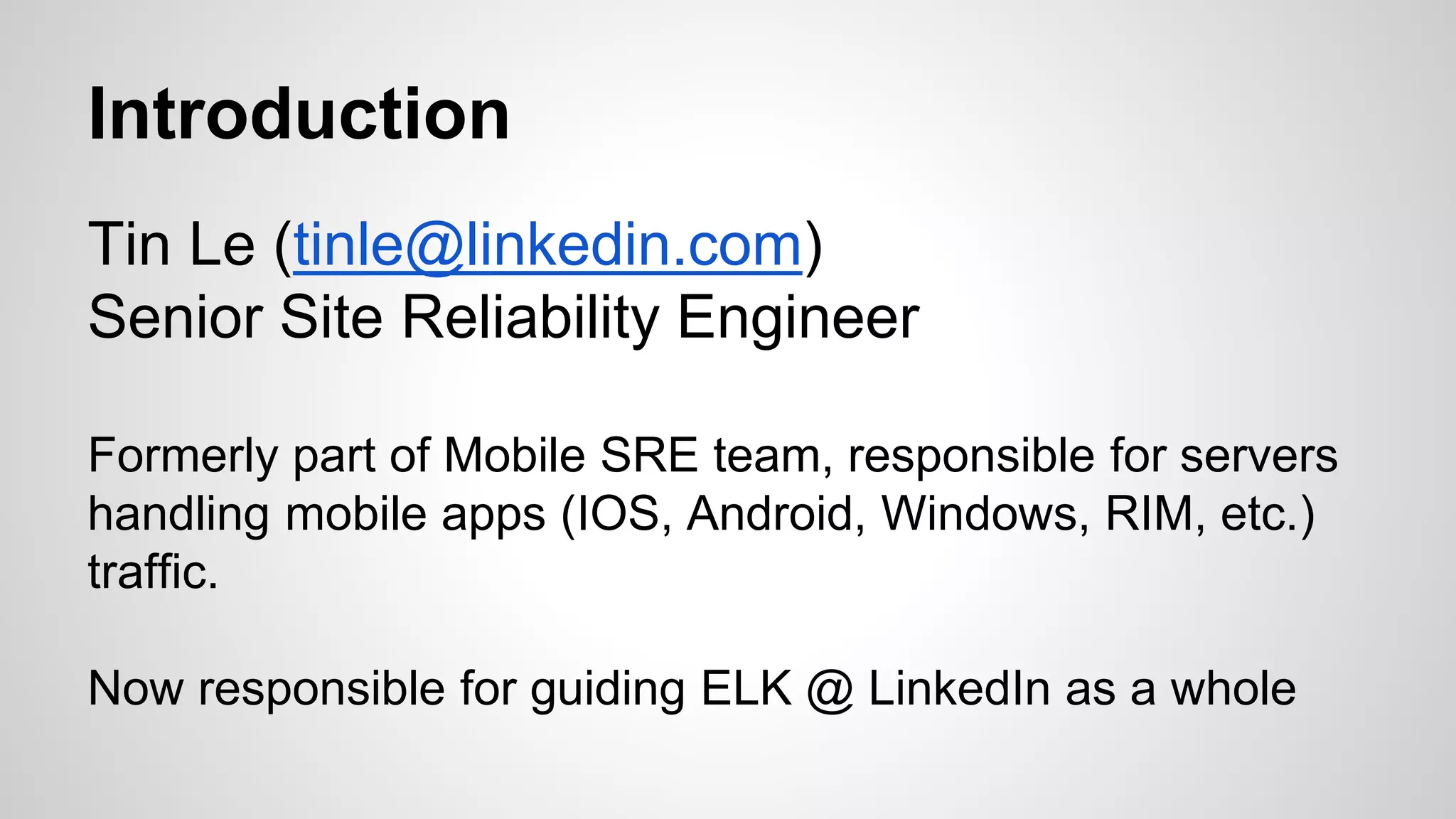 Introduction
Tin Le (tinle@linkedin.com)
Senior Site Reliability Engineer
Formerly part of Mobile SRE team, responsible for servers
handling mobile apps (IOS, Android, Windows, RIM, etc.)
traffic.
Now responsible for guiding ELK @ LinkedIn as a whole
 