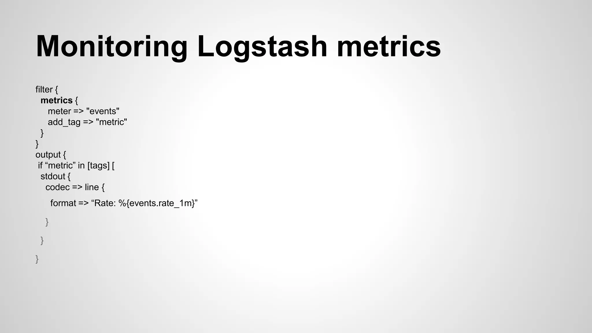 Monitoring Logstash metrics
filter {
metrics {
meter => "events"
add_tag => "metric"
}
}
output {
if “metric” in [tags] [
stdout {
codec => line {
format => “Rate: %{events.rate_1m}”
}
}
}
 