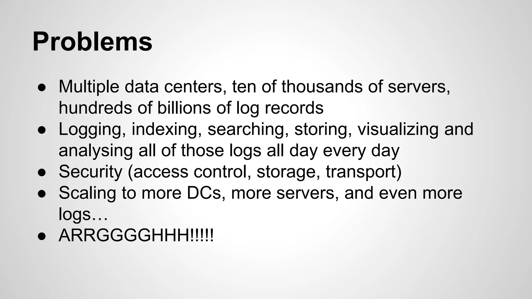 Problems
● Multiple data centers, ten of thousands of servers,
hundreds of billions of log records
● Logging, indexing, searching, storing, visualizing and
analysing all of those logs all day every day
● Security (access control, storage, transport)
● Scaling to more DCs, more servers, and even more
logs…
● ARRGGGGHHH!!!!!
 