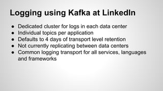 Logging using Kafka at LinkedIn
● Dedicated cluster for logs in each data center
● Individual topics per application
● Defaults to 4 days of transport level retention
● Not currently replicating between data centers
● Common logging transport for all services, languages
and frameworks
 