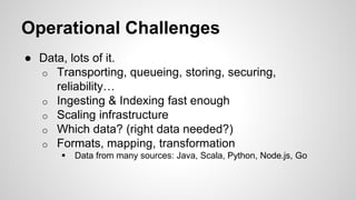 Operational Challenges
● Data, lots of it.
o Transporting, queueing, storing, securing,
reliability…
o Ingesting & Indexing fast enough
o Scaling infrastructure
o Which data? (right data needed?)
o Formats, mapping, transformation
 Data from many sources: Java, Scala, Python, Node.js, Go
 