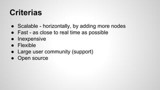 Criterias
● Scalable - horizontally, by adding more nodes
● Fast - as close to real time as possible
● Inexpensive
● Flexible
● Large user community (support)
● Open source
 