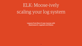 1
ELK: Moose-ively
scaling your log system
Lessons From Etsy’s 3-year Journey with 
Elasticsearch, Logstash and Kibana
 