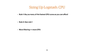 18
Sizing Up Logstash: CPU
• Rule 1: Buy as many of the fastest CPU cores as you can aﬀord
• Rule 2: See rule 1
• More filtering == more CPU
 