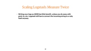 27
Scaling Logstash: Measure Twice
• Writing your logs as JSON has little benefit, unless you do away with
grok, kv, etc. ...