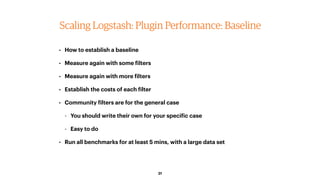 31
Scaling Logstash: Plugin Performance: Baseline
• How to establish a baseline
• Measure again with some filters
• Measur...