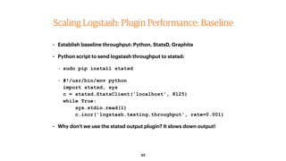 33
Scaling Logstash: Plugin Performance: Baseline
• Establish baseline throughput: Python, StatsD, Graphite
• Python scrip...