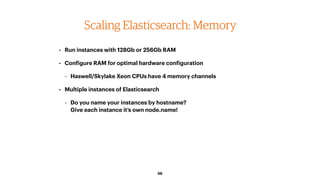 68
Scaling Elasticsearch: Memory
• Run instances with 128Gb or 256Gb RAM
• Configure RAM for optimal hardware configuration
- Haswell/Skylake Xeon CPUs have 4 memory channels
• Multiple instances of Elasticsearch
- Do you name your instances by hostname? 
Give each instance it’s own node.name!
 