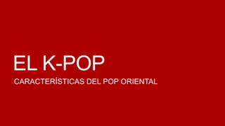 EL K-POP
CARACTERÍSTICAS DEL POP ORIENTAL
 