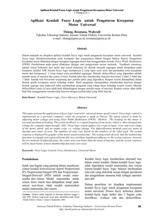 Aplikasi Kendali Fuzzy Logic untuk Pengaturan Kecepatan Motor Universal
[ Thiang et al. ]
Jurusan Teknik Elektro, Fakultas Teknologi Industri – Universitas Kristen Petra
http://puslit.petra.ac.id/journals/electrical/
33
Aplikasi Kendali Fuzzy Logic untuk Pengaturan Kecepatan
Motor Universal
Thiang, Resmana, Wahyudi
Fakultas Teknologi Industri, Jurusan Teknik Elektro, Universitas Kristen Petra
e-mail : thiang@petra.ac.id, resmana@petra.ac.id
Abstrak
Dalam makalah ini disajikan aplikasi kendali fuzzy logic untuk pengaturan kecepatan motor universal. Kendali
fuzzy logic diimplementasikan pada komputer dan programnya dibuat dengan bahasa Pascal. Pengaturan
kecepatan motor dilakukan dengan mengatur tegangan motor dan menggunakan metode Pulse Width Modulation
(PWM). Pembebanan pada motor dilakukan dengan cara pengereman secara mekanik. Feedback sistemnya
adalah sinyal frekuensi dari tacho dan sinyal frekuensi ini diubah menjadi tegangan untuk diinputkan pada
komputer melalui ADC.Sistem fuzzy logic mempunyai 2 crisp input yaitu error dan perubahan error kecepatan
motor dan mempunyai 1 crisp output yaitu perubahan tegangan. Metode defuzzifikasi yang digunakan adalah
metode mean of maxima dan center of area. Jumlah label dari membership function bervariasi 3 label, 5 label dan
7 label. Jumlah rule bervariasi tergantung dari jumlah label yang digunakan. Respon sistem ditampilkan dalam
bentuk grafik kecepatan motor terhadap waktu. Hasil pengujian menunjukkan membership function dengan
bentuk segitiga atau trapezoid tidak memberikan pengaruh yang cukup besar terhadap respon sistem. Metode
defuzzifikasi center of area lebih baik dibandingkan dengan metode mean of maxima. Respon sistem akan lebih
baik bila menggunakan membership function dengan jumlah label yang lebih banyak.
Kata Kunci : Kendali Fuzzy Logic, Fuzzy Inference, Motor Universal
Abstract
This paper present the application of fuzyy logic control for universal motor speed control. Fuzzy logic control is
implemented on a personal computer, while the program is made in Pascal. The speed control is done by
adjusting motor voltage and using Pulse Width Modulation (PWM) Method. The loading on the motor is
executed mechanical braking. The system feedback is a signal frequency from tacho, which is, then changed into
voltage for computer input through ADC. Fuzzy logic system applies two crisps of input: error and error chage
of the motor speed; and an output crisp, i.e. voltage change. The dufuzzification methods used are mean of
maxima and center of area. The numbers of rules vary based on the numbers of the label used. The system
response is displayed by graphic of the motor speed toward time. The testing result showed that the membership
functions in triangle and trapezoid forms did not contribute significant influence to the system response; between
the two methods of defuzzification, the center area was better than the mean of maxima; and the system response
will be much bettter if more membership functions were used.
Keywords: Fuzzy Logic Control, Fuzzy Interference, Universal Motor
Pendahuluan
Salah satu bagian yang penting dalam mendesain
sistem kendali konvensional seperti Proporsional
(P), Proporsional-Integral (PI) dan Proporsional-
Integral-Derivatif (PID) adalah model mate-
matika dari sistem. Model matematika untuk
sistem linier masih bisa didapatkan tetapi pada
sistem non-linier, tidak mudah menurunkan
model matematika dari sistem.
Kendali fuzzy logic memberikan alternatif lain
dalam sistem kendali. Dalam kendali fuzzy logic
tidak diperlukan model matematika dari sistem
karena kendali fuzzy logic bekerja berdasarkan
rule-rule yang diekstrak sesuai dengan pemikiran
dan pengetahuan manusia baik sebagai operator
atau ahli.
Dalam penelitian ini disajikan implementasi
kendali fuzzy logic untuk pengaturan kecepatan
motor universal. Proses fuzzy inference dalam
kendali fuzzy logic terdiri atas 3 bagian yaitu
fuzzifikasi, evaluasi rule dan defuzzifikasi.
Catatan : Diskusi untuk makalah ini diterima sebelum tanggal 1
Mei 2001. Diskusi yang layak muat akan diterbitkan pada Jurnal
Teknik Elektro volume 1 nomor 2 September 2001
 