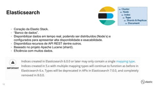 12
Elasticsearch
• Coração da Elastic Stack.
• “Banco de dados”.
• Disponibilizar dados em tempo real, podendo ser distribuídos (Node’s) e
configurados para apresentar alta disponibilidade e esacabilidade.
• Disponibiliza recursos de API REST dentre outros.
• Baseado no projeto Apache Lucene (shard).
• Eficiência com muitos dados.
 