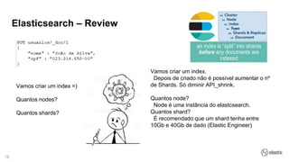18
Elasticsearch – Review
Vamos criar um index =)
Quantos nodes?
Quantos shards?
Vamos criar um index.
Depois de criado não é possível aumentar o nº
de Shards. Só diminir API_shrink.
Quantos node?
Node é uma instância do elastcsearch.
Quantos shard?
É recomendado que um shard tenha entre
10Gb e 40Gb de dado (Elastic Engineer)
 