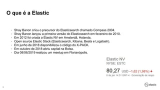 9
O que é a Elastic
• Shay Banon criou o precursor do Elasticsearch chamado Compass 2004.
• Shay Banon lançou a primeira versão do Elasticsearch em fevereiro de 2010.
• Em 2012 foi criada a Elastic NV em Amsterdã, Holanda.
• Open source Elastic Stack (Elasticsearch, Kibana, Beats e Logstash).
• Em junho de 2018 disponibilizou o código do X-PACK.
• Em outubro de 2018 abriu capital na Bolsa.
• Dia 08/06/2019 realizou um meetup em Florianópolis.
 