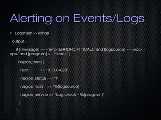 Alerting on Events/LogsAlerting on Events/Logs
● Logstash -> icingaLogstash -> icinga
output {output {
if [message] =~ /(error|ERROR|CRITICAL)/ and [logsource] =~ /edc-if [message] =~ /(error|ERROR|CRITICAL)/ and [logsource] =~ /edc-
app/ and [program] =~ /^edc-/ {app/ and [program] =~ /^edc-/ {
nagios_nsca {nagios_nsca {
host => "10.0.64.28"host => "10.0.64.28"
nagios_status => "1"nagios_status => "1"
nagios_host => "%{logsource}"nagios_host => "%{logsource}"
nagios_service => "Log check - %{program}"nagios_service => "Log check - %{program}"
}}
}}
 