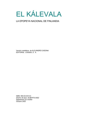 EL KÁLEVALA
LA EPOPEYA NACIONAL DE FINLANDIA




Versión castellana de ALEJANDRO CASONA
EDITORIAL LOSADA, S. A.




ISBN: 950-03-0412-0
Diseño de tapa: ALBERTO DIEZ
Digitalizado por Anelfer
Octubre 2002
 