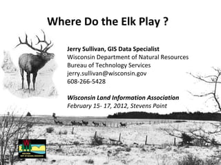 Where Do the Elk Play ?

   Jerry Sullivan, GIS Data Specialist
   Wisconsin Department of Natural Resources
   Bureau of Technology Services
   jerry.sullivan@wisconsin.gov
   608-266-5428

   Wisconsin Land Information Association
   February 15- 17, 2012, Stevens Point
 