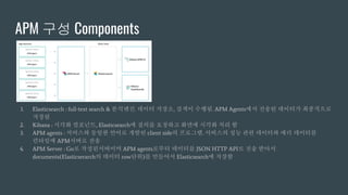 APM 구성 Components
1. Elasticsearch : full-text search & 분석엔진. 데이터 저장소, 검색이 수행됨. APM Agents에서 전송된 데이터가 최종적으로
저장됨
2. Kibana : 시각화 컴포넌트, Elasticsearch에 질의를 요청하고 화면에 시각화 처리 함
3. APM agents : 서비스와 동일한 언어로 개발된 client side의 프로그램. 서비스의 성능 관련 데이터와 에러 데이터를
런타임에 APM서버로 전송
4. APM Server : Go로 작성된서버이며 APM agents로부터 데이터를 JSON HTTP API로 전송 받아서
documents(Elasticserarch의 데이터 row단위)를 만들어서 Elasticsearch에 저장함
 