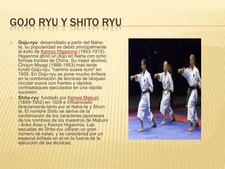 GOJO RYU Y SHITO RYU
 Goju-ryu: desarrollado a partir del Naha-
te, su popularidad se debió principalmente
al éxito de Kanryo Higaonna (1853-1915).
Higaonna abrió un dojo en Naha con ocho
formas traídas de China. Su mejor alumno,
Chojun Miyagi (1888-1953) más tarde
fundó Goju-ryu, "camino suave duro" en
1930. En Goju-ryu se pone mucho énfasis
en la combinación de técnicas de bloqueo
circular suave con fuertes y rápidos
contraataques ejecutados en una rápida
sucesión.
 Shito-ryu: fundado por Kenwa Mabuni
(1889-1952) en 1928 e influenciado
directamente tanto por el Naha-te y Shuri-
te. El nombre Shito se deriva de la
combinación de los caracteres japoneses
de los nombres de los maestros de Mabuni
- Anko Itosu y Kanryo Higaonna. Las
escuelas de Shito-ryu utilizan un gran
número de katas, y se caracteriza por un
especial énfasis en el en la fuerza de la
ejecución de las técnicas.
 