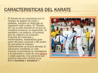 CARACTERISTICAS DEL KARATE
 El Karate-do se caracteriza por el
empleo de golpes de puño y
patadas, aunque no restringe su
repertorio sólo a ellos. El "Karate-
do" es un arte marcial en el que se
coordina la fuerza, la respiración, el
equilibrio y la postura, el correcto
giro de cadera y la conexión
conjunta de músculos y
extremidades, trasladando gran
parte del peso corporal y del centro
de gravedad al impacto.
Generalmente se busca derrotar al
adversario mediante un solo
impacto contundente en semejanza
a la estocada o corte de una katana
o sable japonés. A la persona que
practica este arte marcial se la
llama karateka o karateca.[1]
 