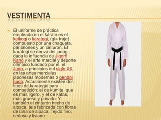 VESTIMENTA
 El uniforme de práctica
empleado en el kárate es el
keikogi o karategi, (gi= traje)
compuesto por una chaqueta,
pantalones y un cinturón. El
karategi se deriva del judogi,
dada la influencia de Jigorō
Kanō y el arte marcial y deporte
olímpico fundado por él, el
Judo, a principios del siglo XX;
en las artes marciales
japonesas modernas o gendai
budo. Actualmente existen dos
tipos de karategui para
competición: el de kumite, que
es más ligero, y el de katas,
más grueso y pesado. Y
también el cinturón hecho de
alpaca, tela fabricada con fibras
de lana de alpaca. Tejido fino,
sedoso y liviano
 