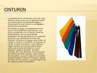 CINTURON
 La existencia de cinturones varía de unos
estilos a otros, pero por lo general suelen
ser reconocidos: los llamados kyus o
cinturones de nivel inferior y los danes o
cinturones superiores.
 Emulando al Judo, se establecieron los
kyus o cinturones de nivel inferior. Los
kyus, comienzan con el blanco para los
principiantes. Con el aprendizaje
progresivo de las técnicas se va subiendo
de nivel y va cambiando el color del
cinturón. Al blanco le siguen (por orden de
menor a mayor), el amarillo, el naranja, el
verde, el azul, el marrón, y por último el
negro aunque con puntos intermedios
entre una mezcla del anterior con el
posterior (blanco-amarillo, amarillo-
naranja, etc). No obstante, los cinturones
de colores también pueden variar según
las escuelas, ya que en algunas escuelas
existe también el cinturón morado, alteran
el orden de los colores, o quitan alguno de
los colores antes nombrados.
 