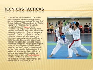 TECNICAS TACTICAS
 El Karate es un arte marcial que difiere
principalmente de las artes marciales
chinas de las cuales deriva ("Bai Hok Pai",
"hsing yi chuan", "Shaolin kung fu / Siu lum
quanfa"), al hacer un mayor uso del
principio físico del "torque" en la
penetración y angulación de los golpes
directos y defensas angulares, buscando
una mayor potencia; logrando un tipo de
esgrima corporal, con gran uso del ki o
intención emocional, además de una
alineación corporal precisa. Los Katas y
las formas de defensa son esquemas
rítmicos y rígidos. Las técnicas utilizan
diferentes partes del cuerpo para golpear,
como las manos (canto, palma, dedos,
nudillos), los pies (talón, borde externo,
planta, base o punta de los dedos), los
codos, los antebrazos, las rodillas o la
cabeza, además del hueso tibial en
algunos estilos como el kyokushinkai
donde se entrena a contacto pleno
buscando la pérdida de conciencia del
oponente o el knock-out, K.O.
 