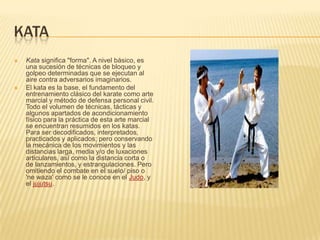 KATA
 Kata significa "forma". A nivel básico, es
una sucesión de técnicas de bloqueo y
golpeo determinadas que se ejecutan al
aire contra adversarios imaginarios.
 El kata es la base, el fundamento del
entrenamiento clásico del karate como arte
marcial y método de defensa personal civil.
Todo el volumen de técnicas, tácticas y
algunos apartados de acondicionamiento
físico para la práctica de esta arte marcial
se encuentran resumidos en los katas.
Para ser decodificados, interpretados,
practicados y aplicados; pero conservando
la mecánica de los movimientos y las
distancias larga, media y/o de luxaciones
articulares, así como la distancia corta o
de lanzamientos, y estrangulaciones. Pero
omitiendo el combate en el suelo/ piso o
'ne waza' como se le conoce en el Judo, y
el jujutsu.
 