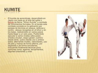 KUMITE
 El kumite de aprendizaje, desarrollado en
Japón con base en el arte del sable o
Kendo se llama: "Kihon Kumite" o combate
de movimientos formales. En el karate este
combate consiste en la aplicación por
parejas de técnicas en ataque, defensa y
contra - ataque recogidas en el kihon y en
los katas, realizándolo en varios pasos
hasta llegar a un solo paso. Pudiendolo
ejecutar a varios niveles (alto) jodan,
(medio) chudan, (bajo) gedan, (ushiro)
desde atrás, (yoko) desde uno o ambos
lados; alternando niveles, velocidades, uso
de pies y manos de forma alterna, por
separado o de forma simultanea,
incluyendo finalmente técnicas poco
comunes como: agarres, lanzamientos,
algunas luxaciones y unas
 